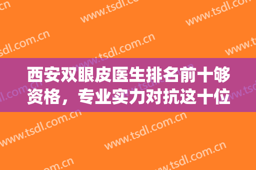 西安双眼皮医生排名前十够资格，专业实力对抗这十位都是大咖级！(西安做双眼皮医生排行)