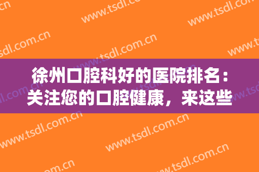 徐州口腔科好的医院排名：关注您的口腔健康，来这些医院看看吧(徐州哪个医院看口腔好)
