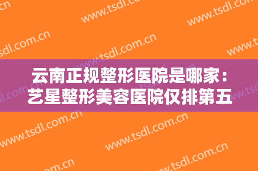 云南正规整形医院是哪家：艺星整形美容医院仅排第五，其他医院你都认识吗？