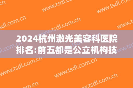 2024杭州激光美容科医院排名:前五都是公立机构技术更加靠谱(杭州激光祛斑医院排名)