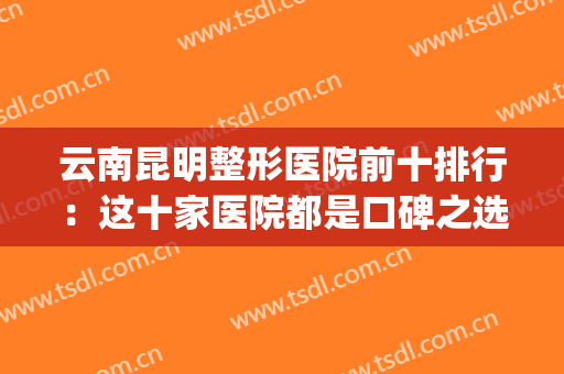 云南昆明整形医院前十排行：这十家医院都是口碑之选，你都认识吗？(昆明排名前三的整形医院)