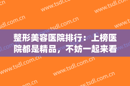 整形美容医院排行：上榜医院都是精品，不妨一起来看看吧！(整形美容医院排行榜)