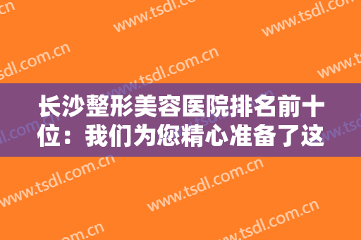 长沙整形美容医院排名前十位：我们为您精心准备了这十家医院的信息，一起来看看吧！