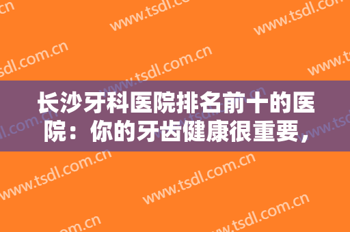 长沙牙科医院排名前十的医院：你的牙齿健康很重要，不妨来这些医院看看吧！