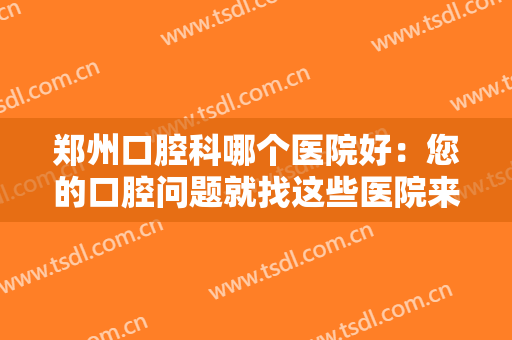 郑州口腔科哪个医院好：您的口腔问题就找这些医院来解决，助您摆脱烦恼！
