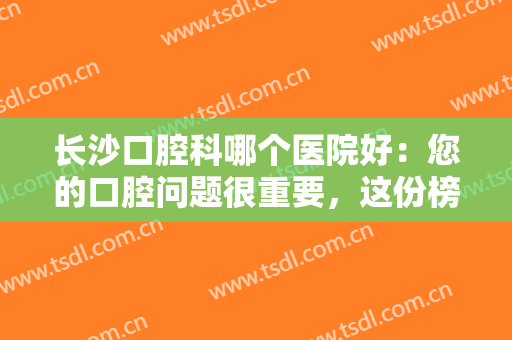 长沙口腔科哪个医院好：您的口腔问题很重要，这份榜单不妨看看吧