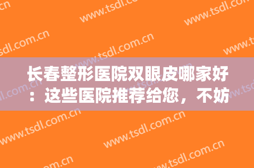 长春整形医院双眼皮哪家好：这些医院推荐给您，不妨来看看吧(长春双眼皮哪家医院比较好)