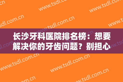 长沙牙科医院排名榜：想要解决你的牙齿问题？别担心，这些医院能帮你！