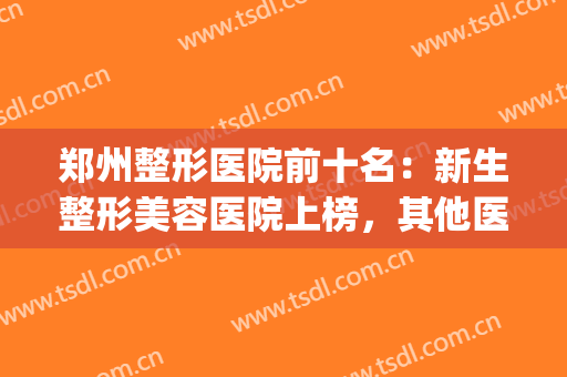 郑州整形医院前十名：新生整形美容医院上榜，其他医院你都认识吗？(郑州公立美容整形医院排名)