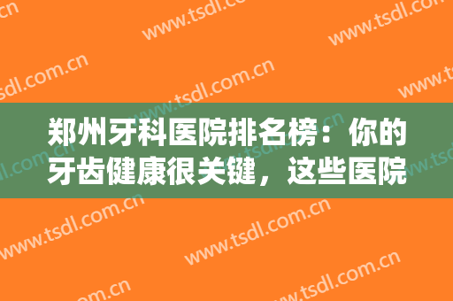 郑州牙科医院排名榜：你的牙齿健康很关键，这些医院来帮你！(郑州牙科医院前十位)