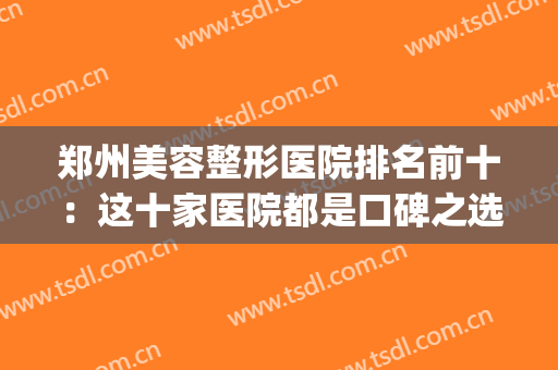 郑州美容整形医院排名前十：这十家医院都是口碑之选，你值得信赖！(郑州最好的美容整形医院)