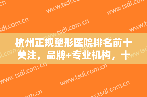 杭州正规整形医院排名前十关注，品牌+专业机构，十强综合测评！(杭州比较出名的整形医院)