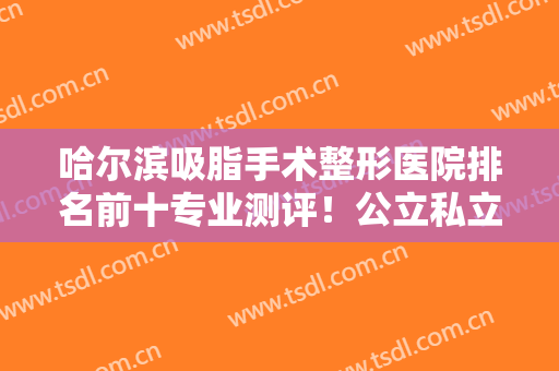 哈尔滨吸脂手术整形医院排名前十专业测评！公立私立哪家好？这篇公布答案