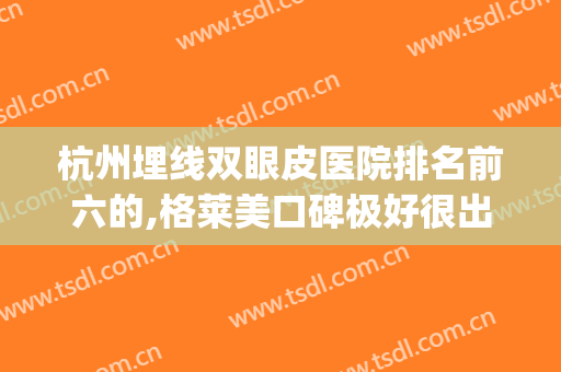 杭州埋线双眼皮医院排名前六的,格莱美口碑极好很出众(埋线双眼皮杭州哪里好)