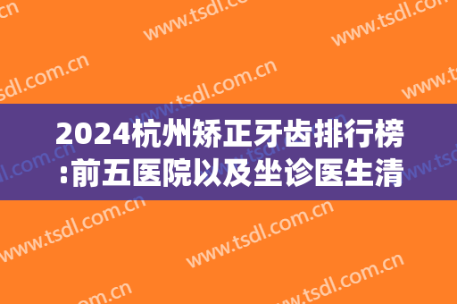 2024杭州矫正牙齿排行榜:前五医院以及坐诊医生清单(杭州哪家口腔医院矫正牙齿好)