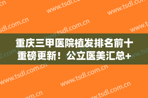 重庆三甲医院植发排名前十重磅更新！公立医美汇总+手术价目表查询(重庆公立医院植发哪家好)