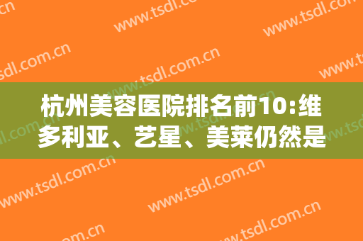 杭州美容医院排名前10:维多利亚、艺星、美莱仍然是大佬位居前几位(杭州维多利亚整形美容医院怎么样)