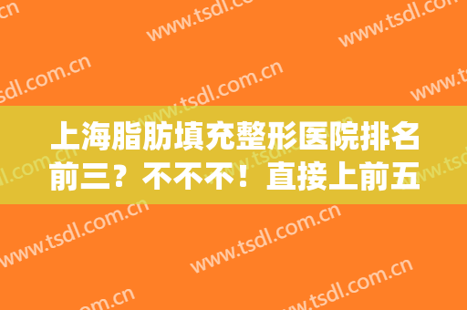 上海脂肪填充整形医院排名前三？不不不！直接上前五给你更多选择！(上海脂肪填充医生排名)