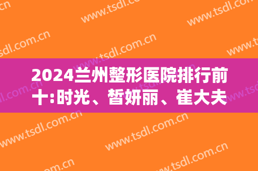 2024兰州整形医院排行前十:时光、皙妍丽、崔大夫、韩美等......(兰州好的整形医院)