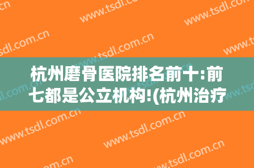 杭州磨骨医院排名前十:前七都是公立机构!(杭州治疗骨科哪个医院比较好)