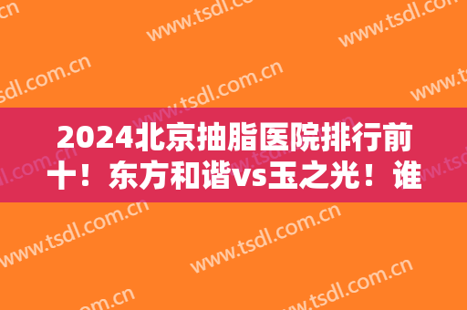 2024北京抽脂医院排行前十！东方和谐vs玉之光！谁价格便宜点？