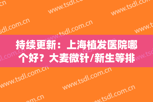 持续更新：上海植发医院哪个好？大麦微针/新生等排名前五关注度高(大麦微针植发医院是几级)