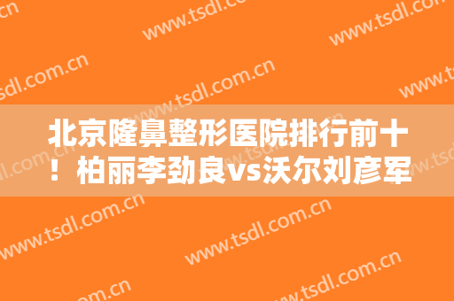 北京隆鼻整形医院排行前十！柏丽李劲良vs沃尔刘彦军！鼻王是谁？