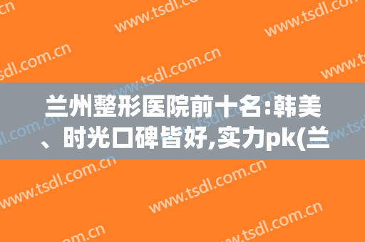 兰州整形医院前十名:韩美、时光口碑皆好,实力pk(兰州口碑好的整形医院有哪些)