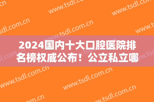 2024国内十大口腔医院排名榜权威公布！公立私立哪个好？整牙对照自选~