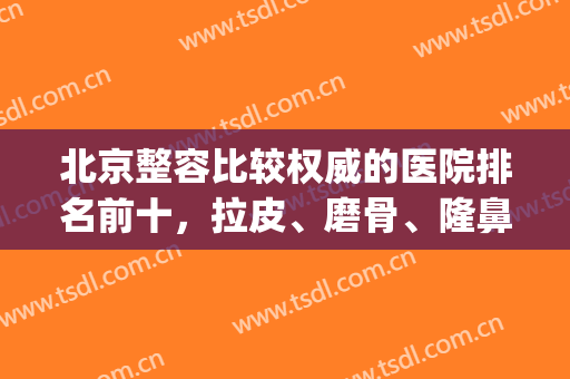 北京整容比较权威的医院排名前十，拉皮、磨骨、隆鼻等有机构选！(北京权威整形医院有哪些)