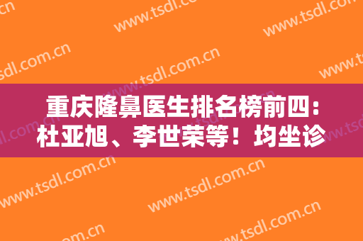 重庆隆鼻医生排名榜前四:杜亚旭、李世荣等！均坐诊重庆十大整形医院