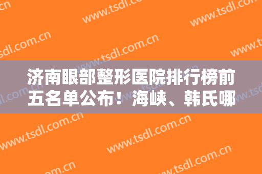 济南眼部整形医院排行榜前五名单公布！海峡、韩氏哪个好？口碑擅长自查