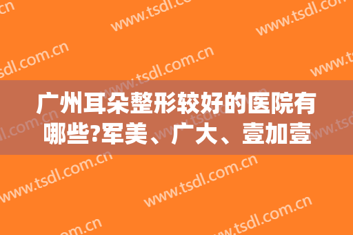 广州耳朵整形较好的医院有哪些?军美、广大、壹加壹在线比拼!(广东有哪些耳朵整形的大医院)