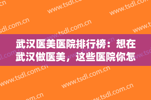 武汉医美医院排行榜：想在武汉做医美，这些医院你怎能不知道(武汉比较正规的医美)