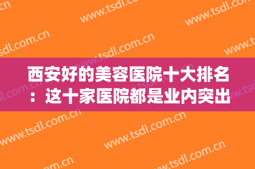 西安好的美容医院十大排名：这十家医院都是业内突出，值得您信赖！(西安医学美容医院排名)