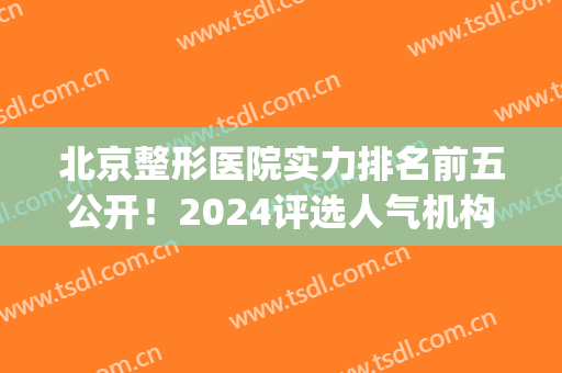 北京整形医院实力排名前五公开！2024评选人气机构：煤医、协和等(北京整形医院前十名)