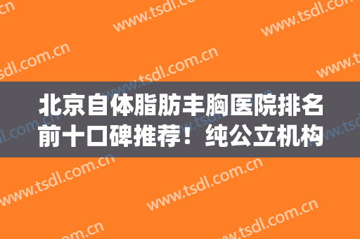 北京自体脂肪丰胸医院排名前十口碑推荐！纯公立机构甄选_前三凭实力入围