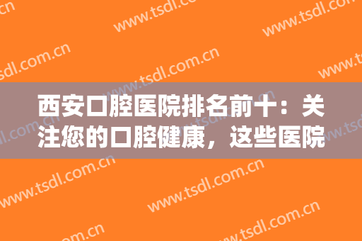 西安口腔医院排名前十：关注您的口腔健康，这些医院为您保驾护航！(西安更好口腔医院)