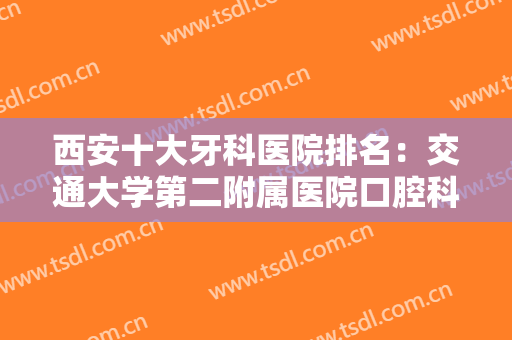 西安十大牙科医院排名：交通大学第二附属医院口腔科仅排第五，其他医院都是哪些？