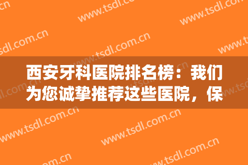 西安牙科医院排名榜：我们为您诚挚推荐这些医院，保护您的牙齿健康(西安市最好的牙科医院)