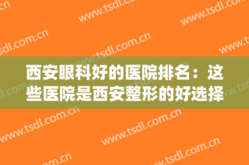 西安眼科好的医院排名：这些医院是西安整形的好选择，你值得信赖(西安哪家医院眼睛整形的比较好)