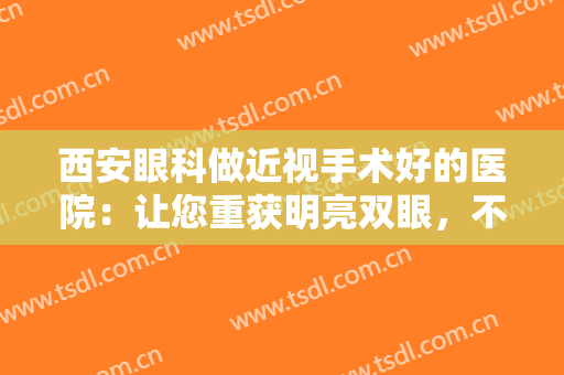 西安眼科做近视手术好的医院：让您重获明亮双眼，不妨相信这些医院吧！