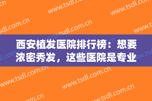 西安植发医院排行榜：想要浓密秀发，这些医院是专业的！(西安植发好的医院是哪家好)
