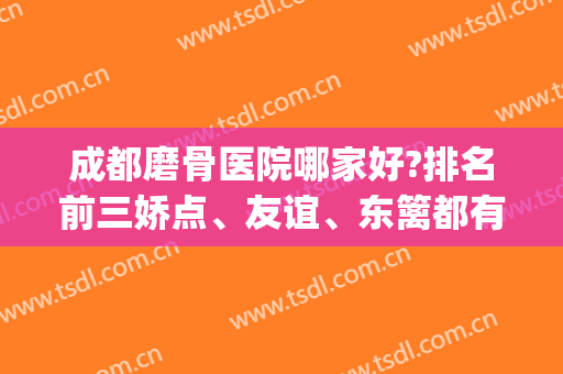 成都磨骨医院哪家好?排名前三娇点、友谊、东篱都有具资质专家坐诊！(国内知名磨骨医院)