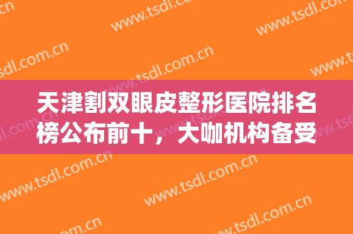 天津割双眼皮整形医院排名榜公布前十，大咖机构备受关注！(天津双眼皮医生排名)