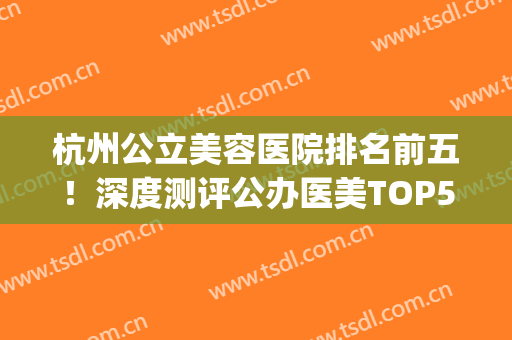 杭州公立美容医院排名前五！深度测评公办医美TOP5！价格同步(杭州最好的医疗美容医院)