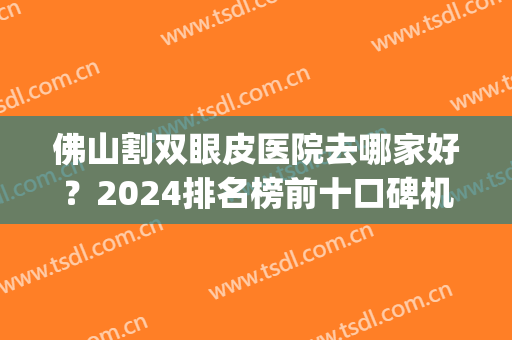 佛山割双眼皮医院去哪家好？2024排名榜前十口碑机构盘点（top10）(佛山那个整形医院做双眼皮最好)