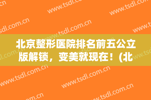 北京整形医院排名前五公立版解锁，变美就现在！(北京排前五的整形医院)