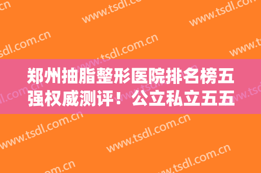 郑州抽脂整形医院排名榜五强权威测评！公立私立五五开_还可领取价目表哦