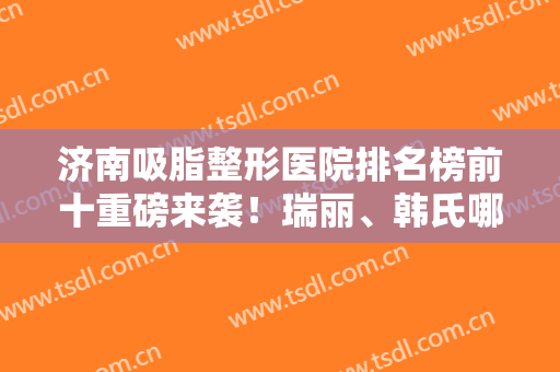 济南吸脂整形医院排名榜前十重磅来袭！瑞丽、韩氏哪个好？多方位解析说明